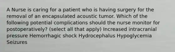 A Nurse is caring for a patient who is having surgery for the removal of an encapsulated acoustic tumor. Which of the following potential complications should the nurse monitor for postoperatively? (select all that apply) Increased intracranial pressure Hemorrhagic shock Hydrocephalus Hypoglycemia Seizures