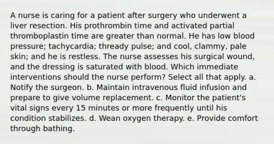 A nurse is caring for a patient after surgery who underwent a liver resection. His prothrombin time and activated partial thromboplastin time are greater than normal. He has low blood pressure; tachycardia; thready pulse; and cool, clammy, pale skin; and he is restless. The nurse assesses his surgical wound, and the dressing is saturated with blood. Which immediate interventions should the nurse perform? Select all that apply. a. Notify the surgeon. b. Maintain intravenous fluid infusion and prepare to give volume replacement. c. Monitor the patient's vital signs every 15 minutes or more frequently until his condition stabilizes. d. Wean oxygen therapy. e. Provide comfort through bathing.