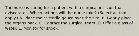 The nurse is caring for a patient with a surgical incision that eviscerates. Which actions will the nurse take? (Select all that apply.) A. Place moist sterile gauze over the site. B. Gently place the organs back. C. Contact the surgical team. D. Offer a glass of water. E. Monitor for shock.