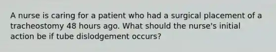 A nurse is caring for a patient who had a surgical placement of a tracheostomy 48 hours ago. What should the nurse's initial action be if tube dislodgement occurs?