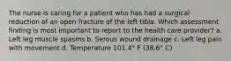 The nurse is caring for a patient who has had a surgical reduction of an open fracture of the left tibia. Which assessment finding is most important to report to the health care provider? a. Left leg muscle spasms b. Serous wound drainage c. Left leg pain with movement d. Temperature 101.4° F (38.6° C)