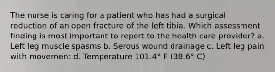 The nurse is caring for a patient who has had a surgical reduction of an open fracture of the left tibia. Which assessment finding is most important to report to the health care provider? a. Left leg muscle spasms b. Serous wound drainage c. Left leg pain with movement d. Temperature 101.4° F (38.6° C)