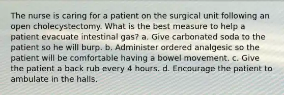 The nurse is caring for a patient on the surgical unit following an open cholecystectomy. What is the best measure to help a patient evacuate intestinal gas? a. Give carbonated soda to the patient so he will burp. b. Administer ordered analgesic so the patient will be comfortable having a bowel movement. c. Give the patient a back rub every 4 hours. d. Encourage the patient to ambulate in the halls.