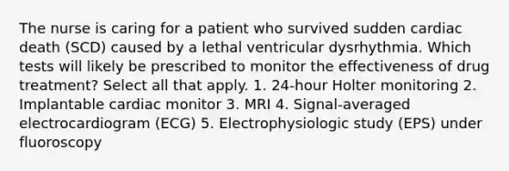 The nurse is caring for a patient who survived sudden cardiac death (SCD) caused by a lethal ventricular dysrhythmia. Which tests will likely be prescribed to monitor the effectiveness of drug treatment? Select all that apply. 1. 24-hour Holter monitoring 2. Implantable cardiac monitor 3. MRI 4. Signal-averaged electrocardiogram (ECG) 5. Electrophysiologic study (EPS) under fluoroscopy