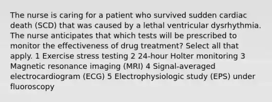 The nurse is caring for a patient who survived sudden cardiac death (SCD) that was caused by a lethal ventricular dysrhythmia. The nurse anticipates that which tests will be prescribed to monitor the effectiveness of drug treatment? Select all that apply. 1 Exercise stress testing 2 24-hour Holter monitoring 3 Magnetic resonance imaging (MRI) 4 Signal-averaged electrocardiogram (ECG) 5 Electrophysiologic study (EPS) under fluoroscopy