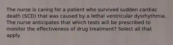 The nurse is caring for a patient who survived sudden cardiac death (SCD) that was caused by a lethal ventricular dysrhythmia. The nurse anticipates that which tests will be prescribed to monitor the effectiveness of drug treatment? Select all that apply.