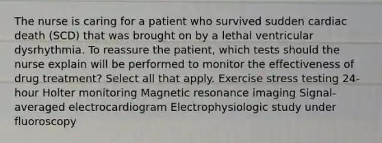 The nurse is caring for a patient who survived sudden cardiac death (SCD) that was brought on by a lethal ventricular dysrhythmia. To reassure the patient, which tests should the nurse explain will be performed to monitor the effectiveness of drug treatment? Select all that apply. Exercise stress testing 24-hour Holter monitoring Magnetic resonance imaging Signal-averaged electrocardiogram Electrophysiologic study under fluoroscopy