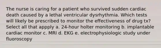 The nurse is caring for a patient who survived sudden cardiac death caused by a lethal ventricular dysrhythmia. Which tests will likely be prescribed to monitor the effectiveness of drug tx? Select all that appply a. 24-hour holter monitoring b. implantable cardiac monitor c. MRI d. EKG e. electrophysiologic study under fluoroscopy