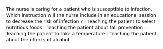 The nurse is caring for a patient who is susceptible to infection. Which instruction will the nurse include in an educational session to decrease the risk of infection ? - Teaching the patient to select nutritious foods - Teaching the patient about fall prevention - Teaching the patient to take a temperature - Teaching the patient about the effects of alcohol