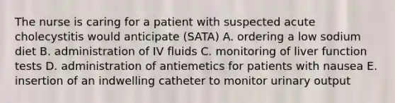 The nurse is caring for a patient with suspected acute cholecystitis would anticipate (SATA) A. ordering a low sodium diet B. administration of IV fluids C. monitoring of liver function tests D. administration of antiemetics for patients with nausea E. insertion of an indwelling catheter to monitor urinary output