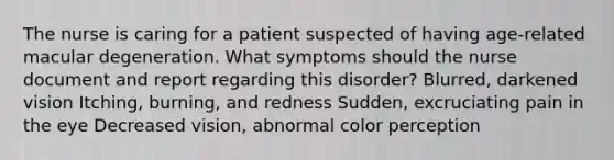 The nurse is caring for a patient suspected of having age-related macular degeneration. What symptoms should the nurse document and report regarding this disorder? Blurred, darkened vision Itching, burning, and redness Sudden, excruciating pain in the eye Decreased vision, abnormal color perception