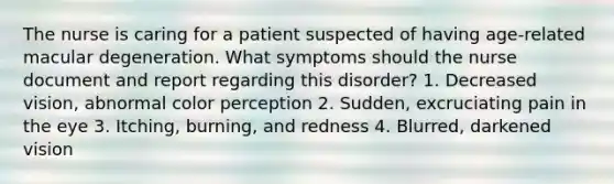 The nurse is caring for a patient suspected of having age-related macular degeneration. What symptoms should the nurse document and report regarding this disorder? 1. Decreased vision, abnormal color perception 2. Sudden, excruciating pain in the eye 3. Itching, burning, and redness 4. Blurred, darkened vision