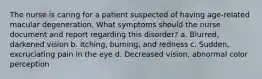 The nurse is caring for a patient suspected of having age-related macular degeneration. What symptoms should the nurse document and report regarding this disorder? a. Blurred, darkened vision b. Itching, burning, and redness c. Sudden, excruciating pain in the eye d. Decreased vision, abnormal color perception