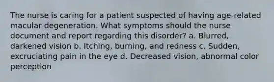 The nurse is caring for a patient suspected of having age-related macular degeneration. What symptoms should the nurse document and report regarding this disorder? a. Blurred, darkened vision b. Itching, burning, and redness c. Sudden, excruciating pain in the eye d. Decreased vision, abnormal color perception