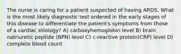 The nurse is caring for a patient suspected of having ARDS. What is the most likely diagnostic test ordered in the early stages of this disease to differentiate the patient's symptoms from those of a cardiac etiology? A) carboxyhemoglobin level B) brain natriuretic peptide (BPN) level C) c-reactive protein(CRP) level D) complete blood count