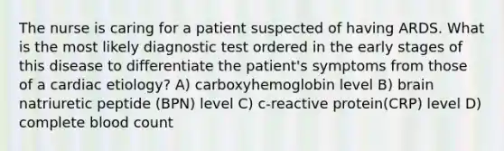 The nurse is caring for a patient suspected of having ARDS. What is the most likely diagnostic test ordered in the early stages of this disease to differentiate the patient's symptoms from those of a cardiac etiology? A) carboxyhemoglobin level B) brain natriuretic peptide (BPN) level C) c-reactive protein(CRP) level D) complete blood count