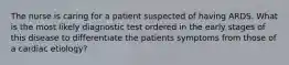 The nurse is caring for a patient suspected of having ARDS. What is the most likely diagnostic test ordered in the early stages of this disease to differentiate the patients symptoms from those of a cardiac etiology?