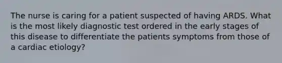 The nurse is caring for a patient suspected of having ARDS. What is the most likely diagnostic test ordered in the early stages of this disease to differentiate the patients symptoms from those of a cardiac etiology?