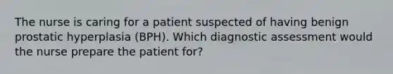 The nurse is caring for a patient suspected of having benign prostatic hyperplasia (BPH). Which diagnostic assessment would the nurse prepare the patient for?