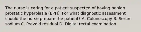 The nurse is caring for a patient suspected of having benign prostatic hyperplasia (BPH). For what diagnostic assessment should the nurse prepare the patient? A. Colonoscopy B. Serum sodium C. Prevoid residual D. Digital rectal examination