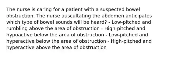 The nurse is caring for a patient with a suspected bowel obstruction. The nurse auscultating the abdomen anticipates which type of bowel sounds will be heard? - Low-pitched and rumbling above the area of obstruction - High-pitched and hypoactive below the area of obstruction - Low-pitched and hyperactive below the area of obstruction - High-pitched and hyperactive above the area of obstruction