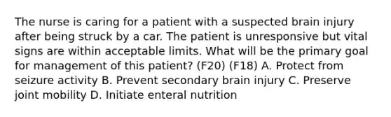 The nurse is caring for a patient with a suspected brain injury after being struck by a car. The patient is unresponsive but vital signs are within acceptable limits. What will be the primary goal for management of this patient? (F20) (F18) A. Protect from seizure activity B. Prevent secondary brain injury C. Preserve joint mobility D. Initiate enteral nutrition