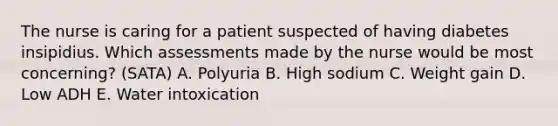 The nurse is caring for a patient suspected of having diabetes insipidius. Which assessments made by the nurse would be most concerning? (SATA) A. Polyuria B. High sodium C. Weight gain D. Low ADH E. Water intoxication