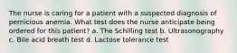 The nurse is caring for a patient with a suspected diagnosis of pernicious anemia. What test does the nurse anticipate being ordered for this patient? a. The Schilling test b. Ultrasonography c. Bile acid breath test d. Lactose tolerance test