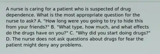 A nurse is caring for a patient who is suspected of drug dependence. What is the most appropriate question for the nurse to ask? A. "How long were you going to try to hide this from your friends?" B. "What type, how much, and what effects do the drugs have on you?" C. "Why did you start doing drugs?" D. The nurse does not ask questions about drugs for fear the patient might deny any problems.