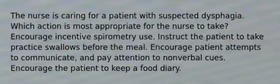 The nurse is caring for a patient with suspected dysphagia. Which action is most appropriate for the nurse to take? Encourage incentive spirometry use. Instruct the patient to take practice swallows before the meal. Encourage patient attempts to communicate, and pay attention to nonverbal cues. Encourage the patient to keep a food diary.