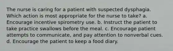 The nurse is caring for a patient with suspected dysphagia. Which action is most appropriate for the nurse to take? a. Encourage incentive spirometry use. b. Instruct the patient to take practice swallows before the meal. c. Encourage patient attempts to communicate, and pay attention to nonverbal cues. d. Encourage the patient to keep a food diary.