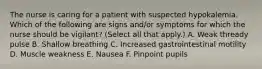 The nurse is caring for a patient with suspected hypokalemia. Which of the following are signs and/or symptoms for which the nurse should be vigilant? (Select all that apply.) A. Weak thready pulse B. Shallow breathing C. Increased gastrointestinal motility D. Muscle weakness E. Nausea F. Pinpoint pupils