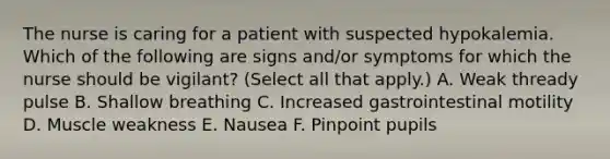 The nurse is caring for a patient with suspected hypokalemia. Which of the following are signs and/or symptoms for which the nurse should be vigilant? (Select all that apply.) A. Weak thready pulse B. Shallow breathing C. Increased gastrointestinal motility D. Muscle weakness E. Nausea F. Pinpoint pupils