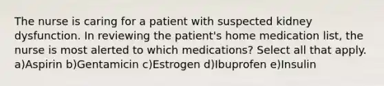 The nurse is caring for a patient with suspected kidney dysfunction. In reviewing the patient's home medication list, the nurse is most alerted to which medications? Select all that apply. a)Aspirin b)Gentamicin c)Estrogen d)Ibuprofen e)Insulin