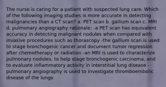 The nurse is caring for a patient with suspected lung care. Which of the following imaging studies is more accurate in detecting malignancies than a CT scan? a. PET scan b. gallium scan c. MRI d. pulmonary angiography rationale: -a PET scan has equivalent accuracy in detecting malignant nodules when compared with invasive procedures such as thorascopy -the gallium scan is used to stage bronchogenic cancer and document tumor regression after chemotherapy or radiation -an MRI is used to characterize pulmonary nodules, to help stage bronchogenic carcinoma, and to evaluate inflammatory activity in interstitial lung disease -pulmonary angiography is used to investigate thromboembolic disease of the lungs