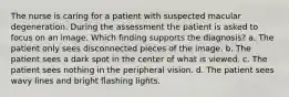 The nurse is caring for a patient with suspected macular degeneration. During the assessment the patient is asked to focus on an image. Which finding supports the diagnosis? a. The patient only sees disconnected pieces of the image. b. The patient sees a dark spot in the center of what is viewed. c. The patient sees nothing in the peripheral vision. d. The patient sees wavy lines and bright flashing lights.