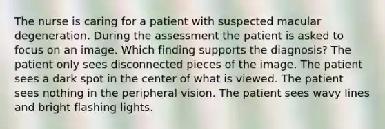 The nurse is caring for a patient with suspected macular degeneration. During the assessment the patient is asked to focus on an image. Which finding supports the diagnosis? The patient only sees disconnected pieces of the image. The patient sees a dark spot in the center of what is viewed. The patient sees nothing in the peripheral vision. The patient sees wavy lines and bright flashing lights.