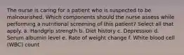 The nurse is caring for a patient who is suspected to be malnourished. Which components should the nurse assess while performing a nutritional screening of this patient? Select all that apply. a. Handgrip strength b. Diet history c. Depression d. Serum albumin level e. Rate of weight change f. White blood cell (WBC) count