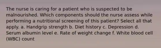 The nurse is caring for a patient who is suspected to be malnourished. Which components should the nurse assess while performing a nutritional screening of this patient? Select all that apply. a. Handgrip strength b. Diet history c. Depression d. Serum albumin level e. Rate of weight change f. White blood cell (WBC) count