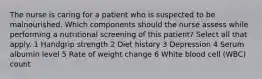 The nurse is caring for a patient who is suspected to be malnourished. Which components should the nurse assess while performing a nutritional screening of this patient? Select all that apply. 1 Handgrip strength 2 Diet history 3 Depression 4 Serum albumin level 5 Rate of weight change 6 White blood cell (WBC) count