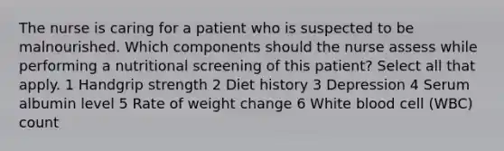 The nurse is caring for a patient who is suspected to be malnourished. Which components should the nurse assess while performing a nutritional screening of this patient? Select all that apply. 1 Handgrip strength 2 Diet history 3 Depression 4 Serum albumin level 5 Rate of weight change 6 White blood cell (WBC) count