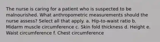 The nurse is caring for a patient who is suspected to be malnourished. What anthropometric measurements should the nurse assess? Select all that apply. a. Hip-to-waist ratio b. Midarm muscle circumference c. Skin fold thickness d. Height e. Waist circumference f. Chest circumference