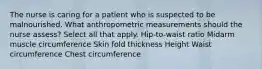 The nurse is caring for a patient who is suspected to be malnourished. What anthropometric measurements should the nurse assess? Select all that apply. Hip-to-waist ratio Midarm muscle circumference Skin fold thickness Height Waist circumference Chest circumference