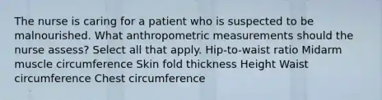 The nurse is caring for a patient who is suspected to be malnourished. What anthropometric measurements should the nurse assess? Select all that apply. Hip-to-waist ratio Midarm muscle circumference Skin fold thickness Height Waist circumference Chest circumference