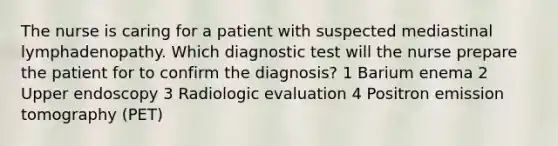 The nurse is caring for a patient with suspected mediastinal lymphadenopathy. Which diagnostic test will the nurse prepare the patient for to confirm the diagnosis? 1 Barium enema 2 Upper endoscopy 3 Radiologic evaluation 4 Positron emission tomography (PET)