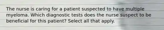 The nurse is caring for a patient suspected to have multiple myeloma. Which diagnostic tests does the nurse suspect to be beneficial for this patient? Select all that apply.