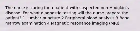 The nurse is caring for a patient with suspected non-Hodgkin's disease. For what diagnostic testing will the nurse prepare the patient? 1 Lumbar puncture 2 Peripheral blood analysis 3 Bone marrow examination 4 Magnetic resonance imaging (MRI)