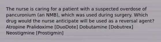 The nurse is caring for a patient with a suspected overdose of pancuronium (an NMB), which was used during surgery. Which drug would the nurse anticipate will be used as a reversal agent? Atropine Pralidoxime [DuoDote] Dobutamine [Dobutrex] Neostigmine [Prostigmin]