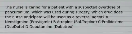 The nurse is caring for a patient with a suspected overdose of pancuronium, which was used during surgery. Which drug does the nurse anticipate will be used as a reversal agent? A Neostigmine (Prostigmin) B Atropine (Sal-Tropine) C Pralidoxime (DuoDote) D Dobutamine (Dobutrex)