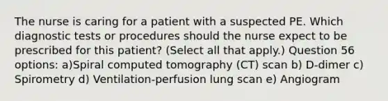 The nurse is caring for a patient with a suspected PE. Which diagnostic tests or procedures should the nurse expect to be prescribed for this patient? (Select all that apply.) Question 56 options: a)Spiral computed tomography (CT) scan b) D-dimer c) Spirometry d) Ventilation-perfusion lung scan e) Angiogram